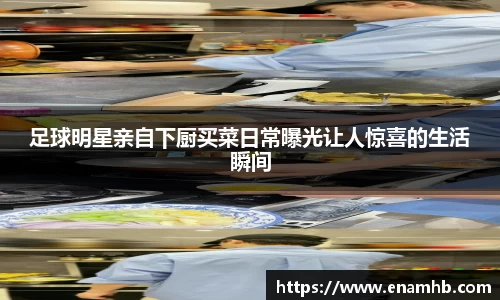 足球明星亲自下厨买菜日常曝光让人惊喜的生活瞬间