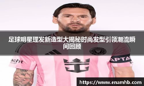 足球明星理发新造型大揭秘时尚发型引领潮流瞬间回顾